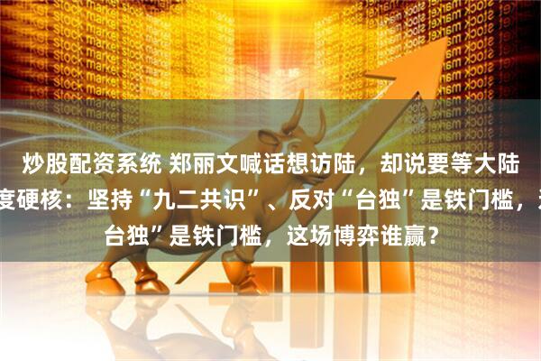 炒股配资系统 郑丽文喊话想访陆，却说要等大陆邀请！大陆态度硬核：坚持“九二共识”、反对“台独”是铁门槛，这场博弈谁赢？