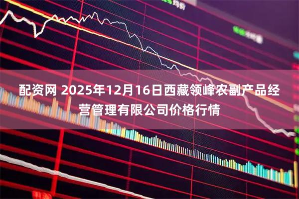 配资网 2025年12月16日西藏领峰农副产品经营管理有限公司价格行情