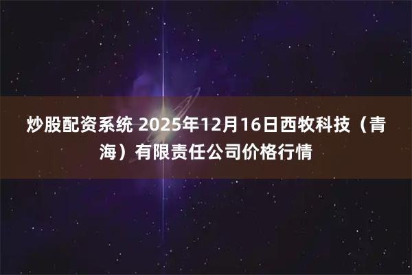 炒股配资系统 2025年12月16日西牧科技（青海）有限责任公司价格行情