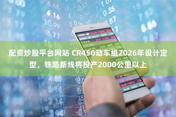 配资炒股平台网站 CR450动车组2026年设计定型，铁路新线将投产2000公里以上