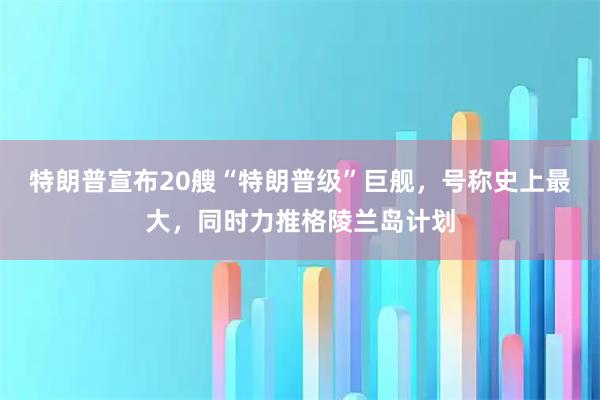 特朗普宣布20艘“特朗普级”巨舰，号称史上最大，同时力推格陵兰岛计划