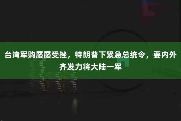 台湾军购屡屡受挫，特朗普下紧急总统令，要内外齐发力将大陆一军