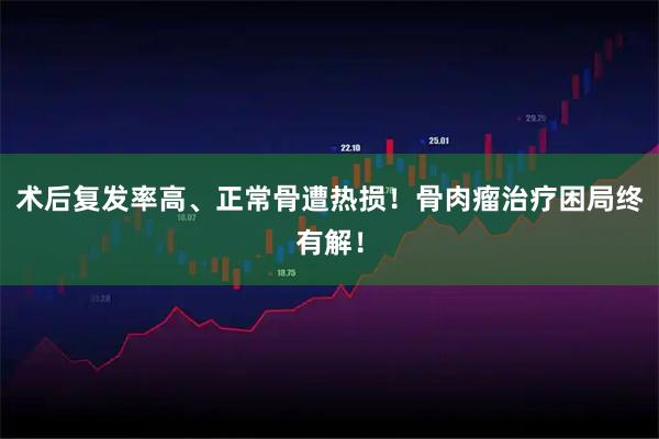 术后复发率高、正常骨遭热损！骨肉瘤治疗困局终有解！