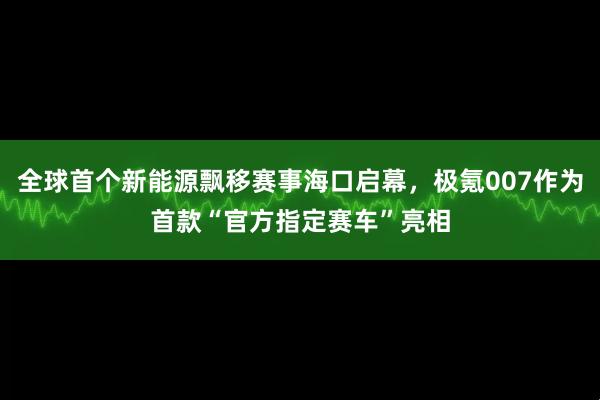 全球首个新能源飘移赛事海口启幕，极氪007作为首款“官方指定赛车”亮相