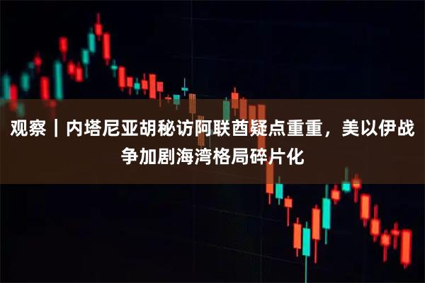 观察｜内塔尼亚胡秘访阿联酋疑点重重，美以伊战争加剧海湾格局碎片化