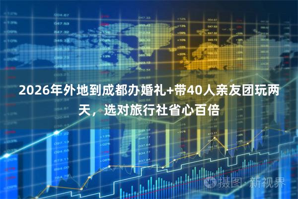 2026年外地到成都办婚礼+带40人亲友团玩两天，选对旅行社省心百倍