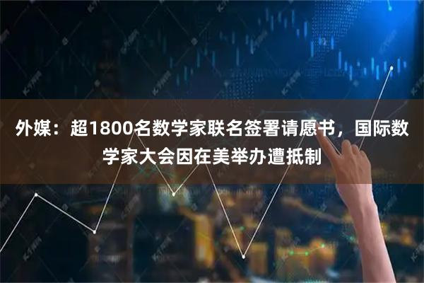 外媒：超1800名数学家联名签署请愿书，国际数学家大会因在美举办遭抵制