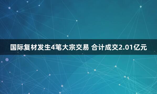 国际复材发生4笔大宗交易 合计成交2.01亿元