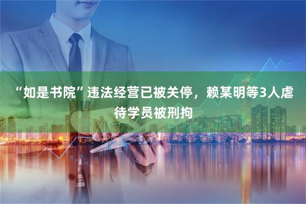 “如是书院”违法经营已被关停，赖某明等3人虐待学员被刑拘