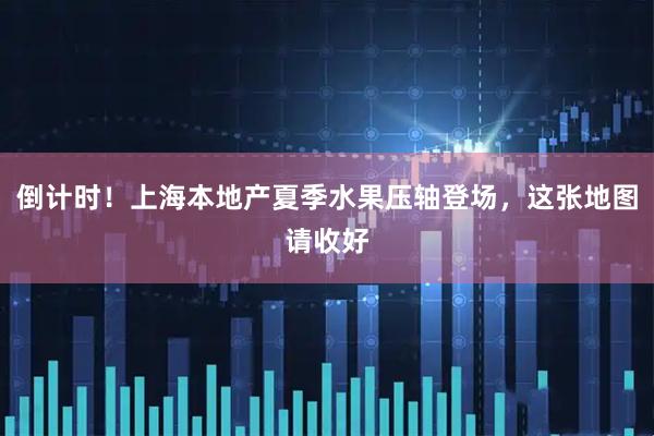 倒计时！上海本地产夏季水果压轴登场，这张地图请收好